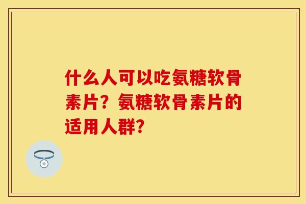 什么人可以吃氨糖软骨素片?氨糖软骨素片的适用人群?
