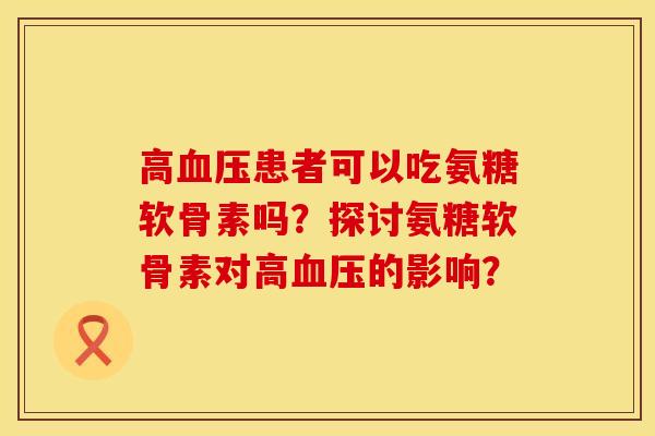 高血压患者可以吃氨糖软骨素吗？探讨氨糖软骨素对高血压的影响？