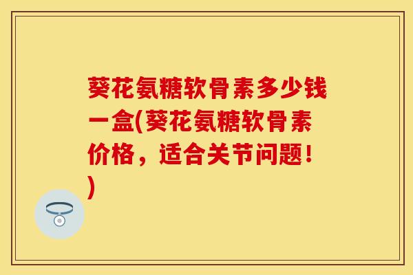 葵花氨糖软骨素多少钱一盒(葵花氨糖软骨素价格，适合关节问题！)