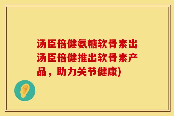 汤臣倍健氨糖软骨素出汤臣倍健推出软骨素产品,助力关节健康)