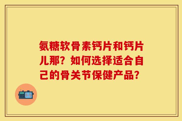 氨糖软骨素钙片和钙片儿那?如何选择适合自己的骨关节保健产品?