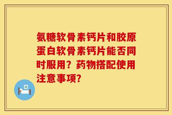 氨糖软骨素钙片和胶原蛋白软骨素钙片能否同时服用？药物搭配使用注意事项？