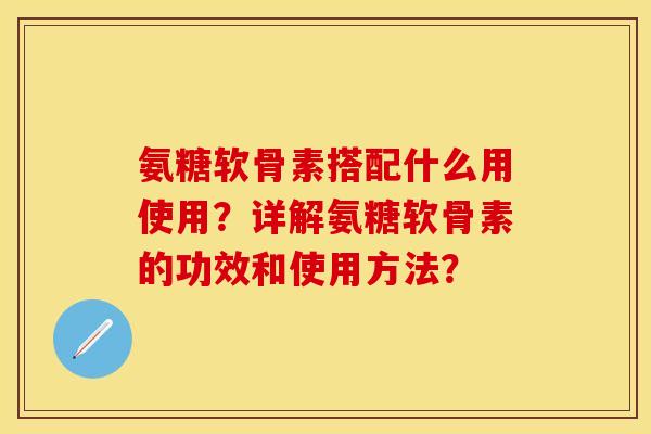 氨糖软骨素搭配什么用使用？详解氨糖软骨素的功效和使用方法？