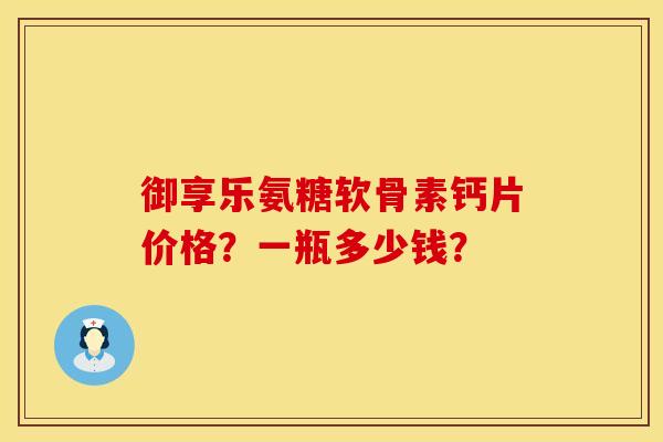御享乐氨糖软骨素钙片价格?一瓶多少钱? 御享乐氨糖软骨素钙片价格?一瓶多少钱?