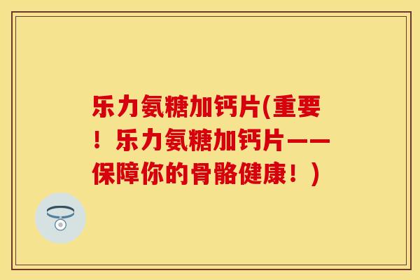 乐力氨糖加钙片(重要！乐力氨糖加钙片——保障你的骨骼健康！)