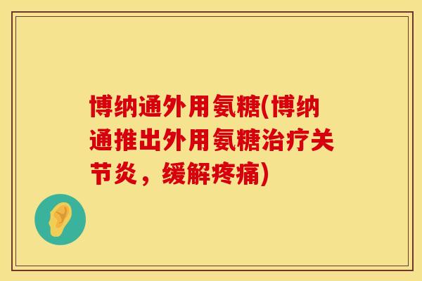 博纳通外用氨糖(博纳通推出外用氨糖治疗关节炎,缓解疼痛)