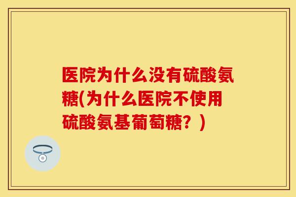医院为什么没有硫酸氨糖(为什么医院不使用硫酸氨基葡萄糖?)