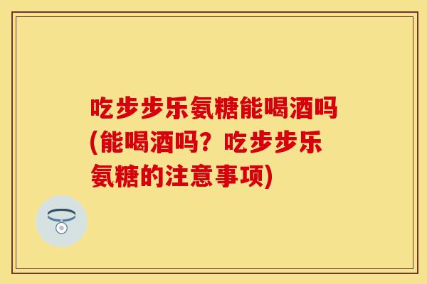 吃步步乐氨糖能喝酒吗(能喝酒吗？吃步步乐氨糖的注意事项)