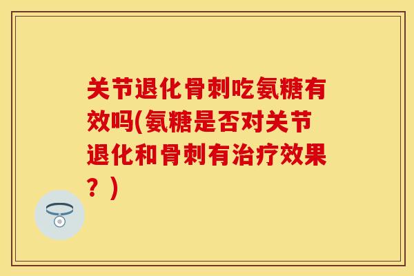 关节退化骨刺吃氨糖有效吗(氨糖是否对关节退化和骨刺有治疗效果？)