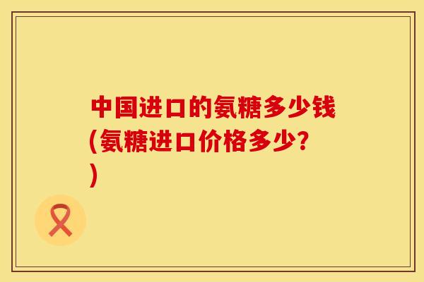 中国进口的氨糖多少钱(氨糖进口价格多少？)