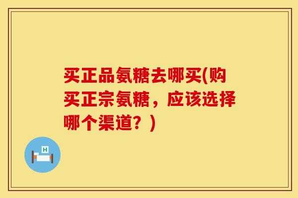买正品氨糖去哪买(购买正宗氨糖，应该选择哪个渠道？)