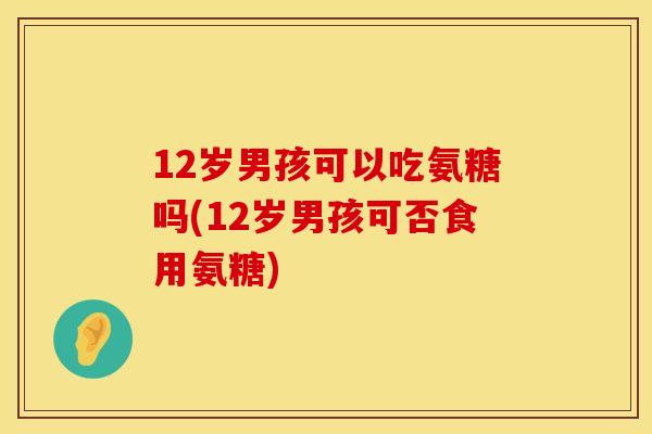 12岁男孩可以吃氨糖吗(12岁男孩可否食用氨糖)