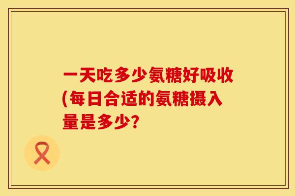 一天吃多少氨糖好吸收(每日合适的氨糖摄入量是多少? 一天吃多少氨糖好吸收(每日合适的氨糖摄入量是多少?