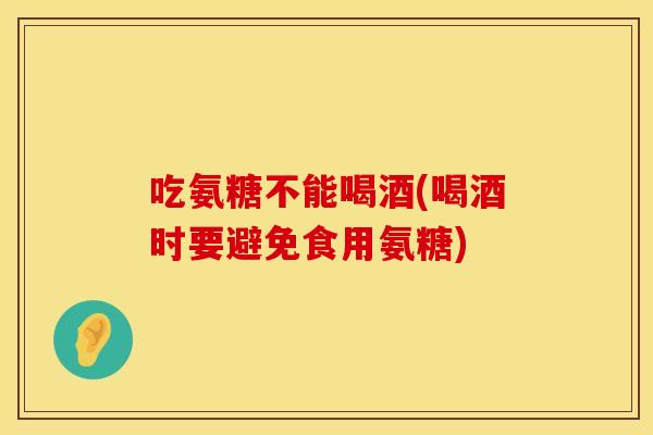 吃氨糖不能喝酒(喝酒时要避免食用氨糖)
