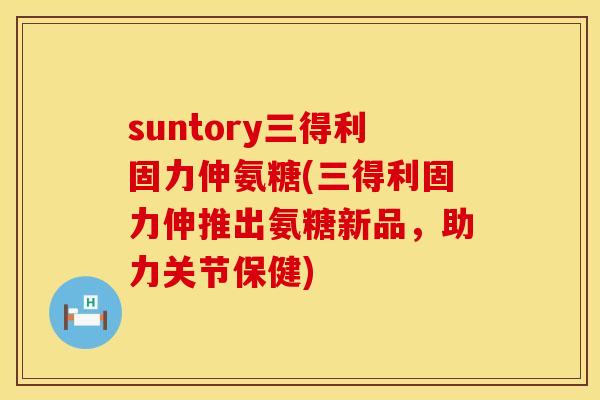 suntory三得利固力伸氨糖(三得利固力伸推出氨糖新品,助力关节保健)