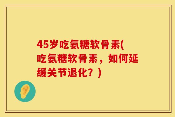 45岁吃氨糖软骨素(吃氨糖软骨素,如何延缓关节退化?) 45岁吃氨糖软骨素(吃氨糖软骨素,如何延缓关节退化?)