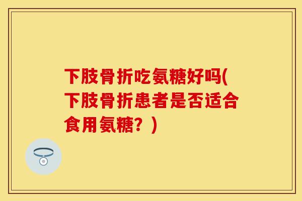 下肢骨折吃氨糖好吗(下肢骨折患者是否适合食用氨糖?)