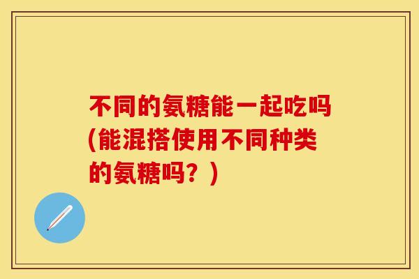 不同的氨糖能一起吃吗(能混搭使用不同种类的氨糖吗?)