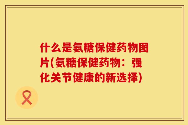 什么是氨糖保健药物图片(氨糖保健药物:强化关节健康的新选择)