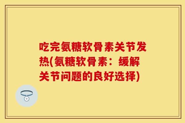 吃完氨糖软骨素关节发热(氨糖软骨素：缓解关节问题的良好选择)