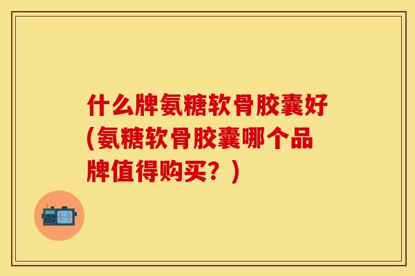 什么牌氨糖软骨胶囊好(氨糖软骨胶囊哪个品牌值得购买？)