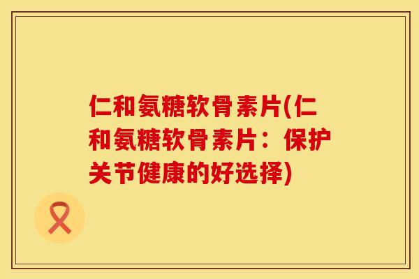 仁和氨糖软骨素片(仁和氨糖软骨素片：保护关节健康的好选择)