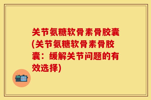 关节氨糖软骨素骨胶囊(关节氨糖软骨素骨胶囊：缓解关节问题的有效选择)