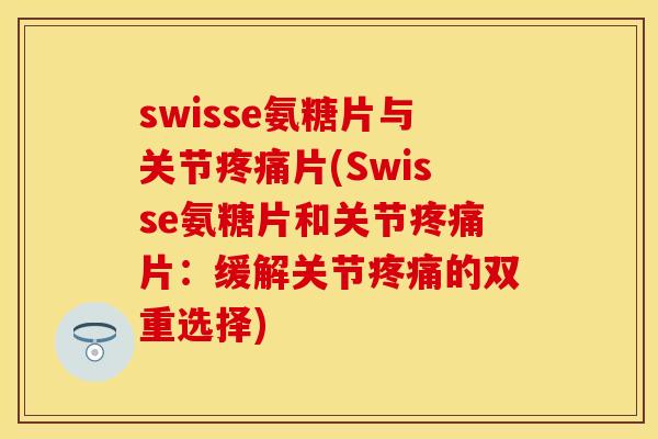 swisse氨糖片与关节疼痛片(Swisse氨糖片和关节疼痛片:缓解关节疼痛的双重选择)