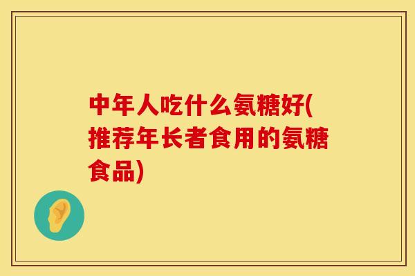 中年人吃什么氨糖好(推荐年长者食用的氨糖食品)
