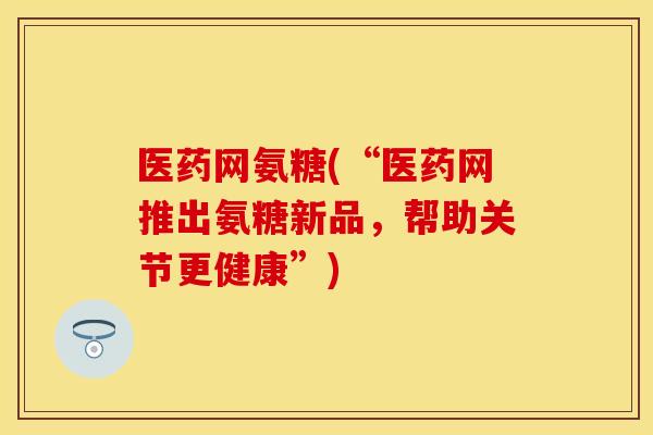 医药网氨糖(“医药网推出氨糖新品，帮助关节更健康”)