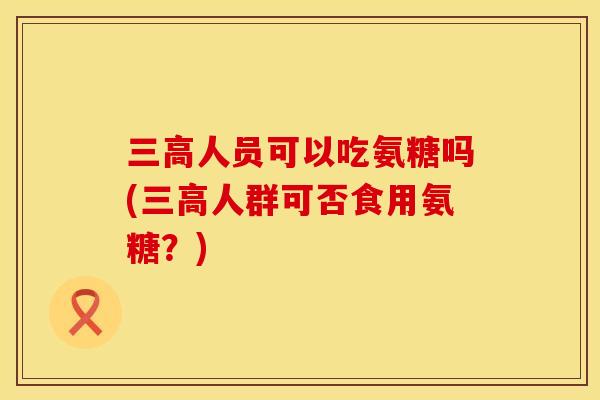三高人员可以吃氨糖吗(三高人群可否食用氨糖？)