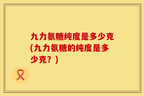 九力氨糖纯度是多少克(九力氨糖的纯度是多少克？)