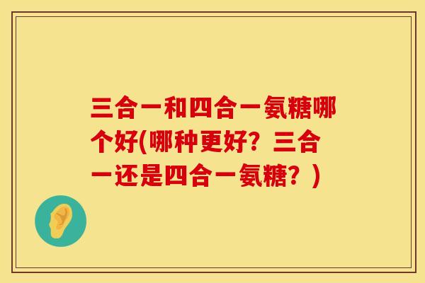三合一和四合一氨糖哪个好(哪种更好？三合一还是四合一氨糖？)