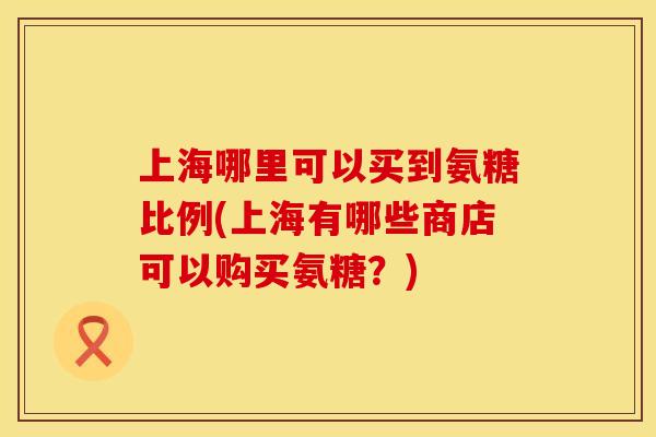 上海哪里可以买到氨糖比例(上海有哪些商店可以购买氨糖？)