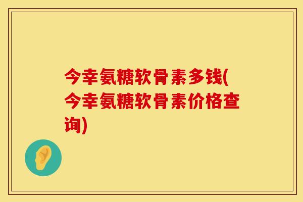 今幸氨糖软骨素多钱(今幸氨糖软骨素价格查询)
