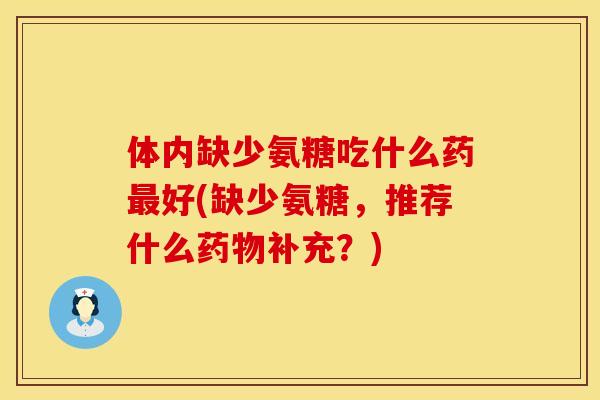 体内缺少氨糖吃什么药最好(缺少氨糖,推荐什么药物补充?)