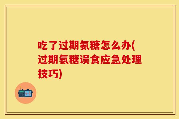 吃了过期氨糖怎么办(过期氨糖误食应急处理技巧)