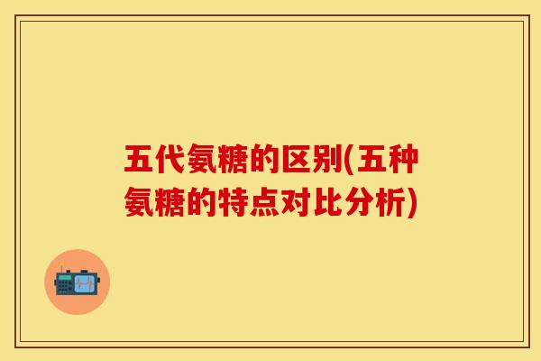 五代氨糖的区别(五种氨糖的特点对比分析)