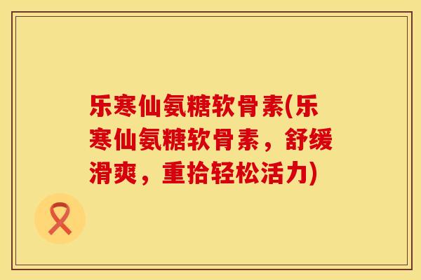 乐寒仙氨糖软骨素(乐寒仙氨糖软骨素，舒缓滑爽，重拾轻松活力)
