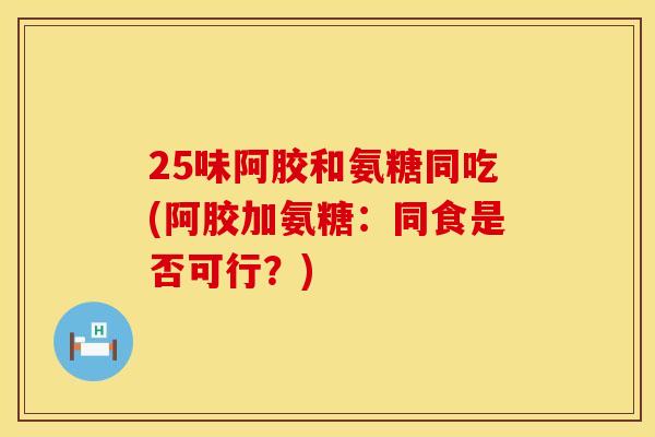 25味阿胶和氨糖同吃(阿胶加氨糖:同食是否可行?) 25味阿胶和氨糖同吃(阿胶加氨糖:同食是否可行?)