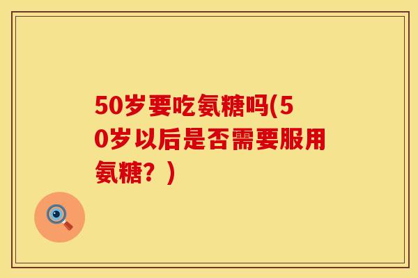 50岁要吃氨糖吗(50岁以后是否需要服用氨糖？)