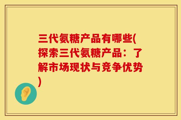 三代氨糖产品有哪些(探索三代氨糖产品：了解市场现状与竞争优势)