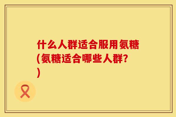 什么人群适合服用氨糖(氨糖适合哪些人群?)