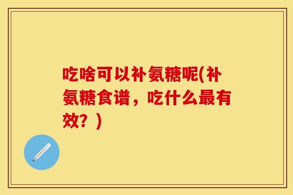 吃啥可以补氨糖呢(补氨糖食谱,吃什么有效?) 吃啥可以补氨糖呢(补氨糖食谱,吃什么有效?)