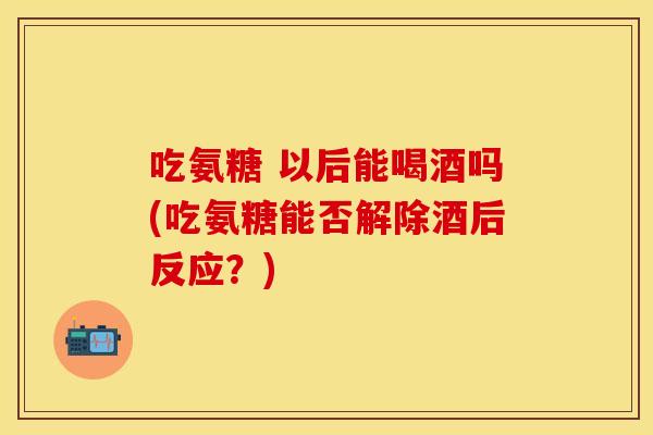 吃氨糖 以后能喝酒吗(吃氨糖能否解除酒后反应？)