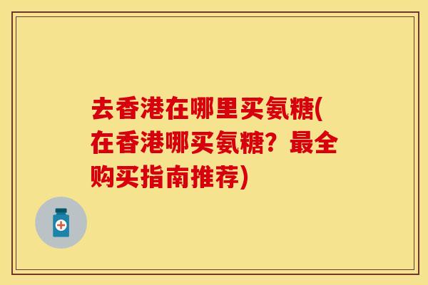 去香港在哪里买氨糖(在香港哪买氨糖？最全购买指南推荐)