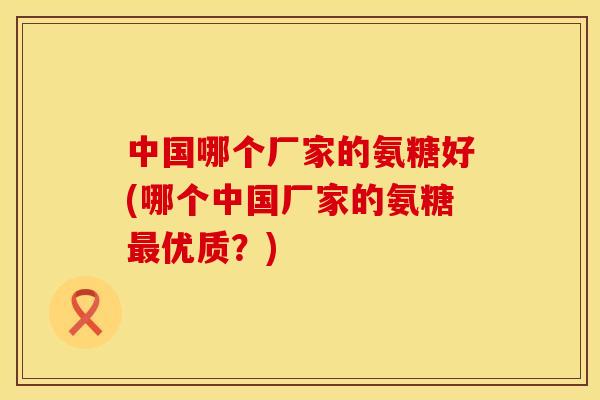 中国哪个厂家的氨糖好(哪个中国厂家的氨糖最优质？)