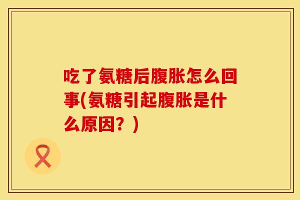 吃了氨糖后腹胀怎么回事(氨糖引起腹胀是什么原因？)