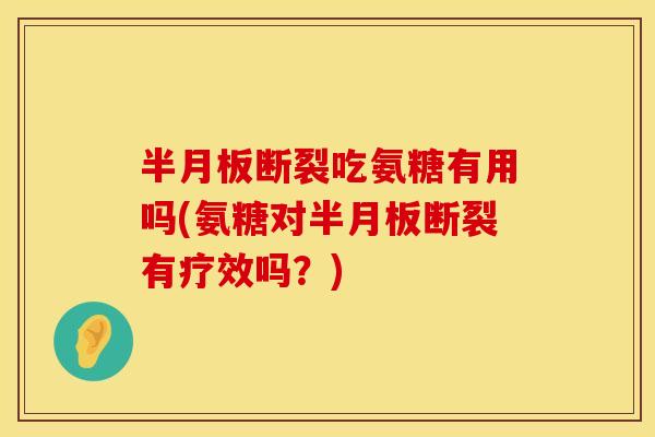 半月板断裂吃氨糖有用吗(氨糖对半月板断裂有疗效吗?)