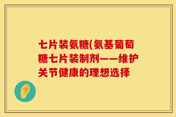 七片装氨糖(氨基葡萄糖七片装制剂——维护关节健康的理想选择 七片装氨糖(氨基葡萄糖七片装制剂——维护关节健康的理想选择